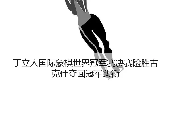 丁立人国际象棋世界冠军赛决赛险胜古克什夺回冠军头衔