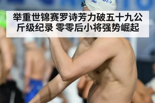 举重世锦赛罗诗芳力破五十九公斤级纪录 零零后小将强势崛起